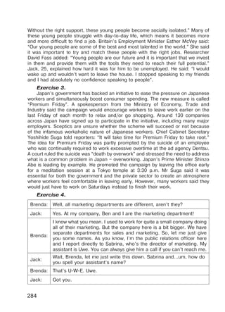 284
Without the right support, these young people become socially isolated.” Many of
these young people struggle with day-to-day life, which means it becomes more
and more difficult to find a job. Britain’s Employment Minister Esther McVey said:
“Our young people are some of the best and most talented in the world.” She said
it was important to try and match these people with the right jobs. Researcher
David Fass added: “Young people are our future and it is important that we invest
in them and provide them with the tools they need to reach their full potential.”
Jack, 25, explained how hard it was for him to be unemployed. He said: “I would
wake up and wouldn’t want to leave the house. I stopped speaking to my friends
and I had absolutely no confidence speaking to people”.
Exercise 3.
Japan’s government has backed an initiative to ease the pressure on Japanese
workers and simultaneously boost consumer spending. The new measure is called
“Premium Friday”. A spokesperson from the Ministry of Economy, Trade and
Industry said the campaign would encourage workers to leave work earlier on the
last Friday of each month to relax and/or go shopping. Around 130 companies
across Japan have signed up to participate in the initiative, including many major
employers. Sceptics are unsure whether the scheme will succeed or not because
of the infamous workaholic nature of Japanese workers. Chief Cabinet Secretary
Yoshihide Suga told reporters: “It will take time for Premium Friday to take root.”
The idea for Premium Friday was partly prompted by the suicide of an employee
who was continually required to work excessive overtime at the ad agency Dentsu.
A court ruled the suicide was “death by overwork” and stressed the need to address
what is a common problem in Japan – overworking. Japan’s Prime Minister Shinzo
Abe is leading by example. He promoted the campaign by leaving the office early
for a meditation session at a Tokyo temple at 3:30 p.m. Mr Suga said it was
essential for both the government and the private sector to create an atmosphere
where workers feel comfortable in leaving early. However, many workers said they
would just have to work on Saturdays instead to finish their work.
Exercise 4.
Brenda: Well, all marketing departments are different, aren’t they?
Jack: Yes. At my company, Ben and I are the marketing department!
Brenda:
I know what you mean. I used to work for quite a small company doing
all of their marketing. But the company here is a bit bigger. We have
separate departments for sales and marketing. So, let me just give
you some names. As you know, I’m the public relations officer here
and I report directly to Sabrina, who’s the director of marketing. My
assistant is Uwe. You can always give him a call if you can’t reach me.
Jack:
Wait, Brenda, let me just write this down. Sabrina and…um, how do
you spell your assistant’s name?
Brenda: That’s U-W-E. Uwe.
Jack: Got you.
Право для безоплатного розміщення підручника в мережі Інтернет має
Міністерство освіти і науки України http://mon.gov.ua/ та Інститут модернізації змісту освіти https://imzo.gov.ua
 