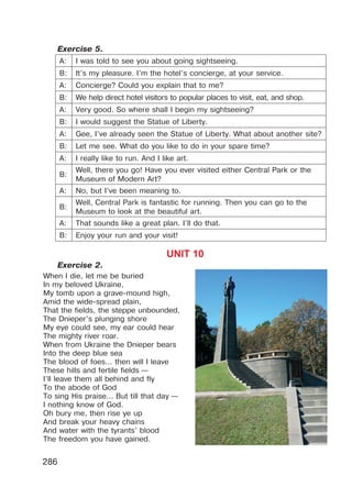 286
Exercise 5.
A: I was told to see you about going sightseeing.
B: It’s my pleasure. I’m the hotel’s concierge, at your service.
A: Concierge? Could you explain that to me?
B: We help direct hotel visitors to popular places to visit, eat, and shop.
A: Very good. So where shall I begin my sightseeing?
B: I would suggest the Statue of Liberty.
A: Gee, I’ve already seen the Statue of Liberty. What about another site?
B: Let me see. What do you like to do in your spare time?
A: I really like to run. And I like art.
B:
Well, there you go! Have you ever visited either Central Park or the
Museum of Modern Art?
A: No, but I’ve been meaning to.
B:
Well, Central Park is fantastic for running. Then you can go to the
Museum to look at the beautiful art.
A: That sounds like a great plan. I’ll do that.
B: Enjoy your run and your visit!
UNIT 10
Exercise 2.
When I die, let me be buried
In my beloved Ukraine,
My tomb upon a grave-mound high,
Amid the wide-spread plain,
That the fields, the steppe unbounded,
The Dnieper’s plunging shore
My eye could see, my ear could hear
The mighty river roar.
When from Ukraine the Dnieper bears
Into the deep blue sea
The blood of foes... then will I leave
These hills and fertile fields —
I’ll leave them all behind and fly
To the abode of God
To sing His praise... But till that day —
I nothing know of God.
Oh bury me, then rise ye up
And break your heavy chains
And water with the tyrants’ blood
The freedom you have gained.
Право для безоплатного розміщення підручника в мережі Інтернет має
Міністерство освіти і науки України http://mon.gov.ua/ та Інститут модернізації змісту освіти https://imzo.gov.ua
 