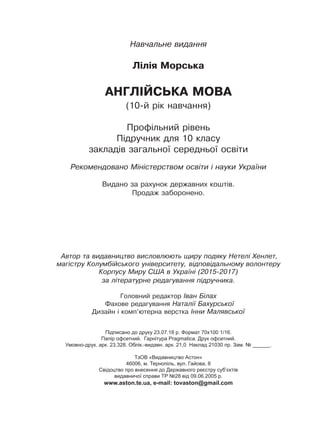 Навчальне видання
Лілія Морська
АНГЛІЙСЬКА МОВА
(10-й рік навчання)
Профільний рівень
Підручник для 10 класу
закладів загальної середньої освіти
Рекомендовано Міністерством освіти і науки України
Видано за рахунок державних коштів.
Продаж заборонено.
Автор та видавництво висловлюють щиру подяку Нетелі Хенлет,
магістру Колумбійського університету, відповідальному волонтеру
Корпусу Миру США в Україні (2015-2017)
за літературне редагування підручника.
Головний редактор Іван Білах
Фахове редагування Наталії Бахурської
Дизайн і комп’ютерна верстка Інни Малявської
Підписано до друку 23.07.18 р. Формат 70х100 1/16.
Папір офсетний. Гарнітура Pragmatica. Друк офсетний.
Умовно-друк. арк. 23,328. Облік.-видавн. арк. 21,0 Наклад 21030 пр. Зам. № ______.
ТзОВ «Видавництво Астон»
46006, м. Тернопіль, вул. Гайова, 8
Свідоцтво про внесення до Державного реєстру суб’єктів
видавничої справи ТР №28 від 09.06.2005 р.
www.aston.te.ua, e-mail: tovaston@gmail.com
Право для безоплатного розміщення підручника в мережі Інтернет має
Міністерство освіти і науки України http://mon.gov.ua/ та Інститут модернізації змісту освіти https://imzo.gov.ua
 