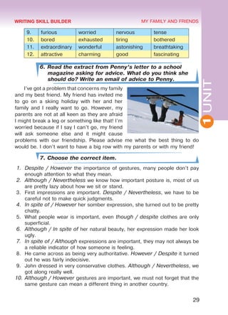 1UNIT
29
MY FAMILY AND FRIENDS
9. furious worried nervous tense
10. bored exhausted tiring bothered
11. extraordinary wonderful astonishing breathtaking
12. attractive charming good fascinating
6. Read the extract from Penny’s letter to a school
magazine asking for advice. What do you think she
should do? Write an email of advice to Penny.
I’ve got a problem that concerns my family
and my best friend. My friend has invited me
to go on a skiing holiday with her and her
family and I really want to go. However, my
parents are not at all keen as they are afraid
I might break a leg or something like that! I’m
worried because if I say I can’t go, my friend
will ask someone else and it might cause
problems with our friendship. Please advise me what the best thing to do
would be. I don’t want to have a big row with my parents or with my friend!
7. Choose the correct item.
1.	 Despite / However the importance of gestures, many people don’t pay
enough attention to what they mean.
2.	 Although / Nevertheless we know how important posture is, most of us
are pretty lazy about how we sit or stand.
3.	 First impressions are important. Despite / Nevertheless, we have to be
careful not to make quick judgments.
4.	 In spite of / However her somber expression, she turned out to be pretty
chatty.
5.	 What people wear is important, even though / despite clothes are only
superficial.
6.	 Although / In spite of her natural beauty, her expression made her look
ugly.
7.	 In spite of / Although expressions are important, they may not always be
a reliable indicator of how someone is feeling.
8.	 He came across as being very authoritative. However / Despite it turned
out he was fairly indecisive.
9.	 John dressed in very conservative clothes. Although / Nevertheless, we
got along really well.
10.	Although / However gestures are important, we must not forget that the
same gesture can mean a different thing in another country.
WRITING SKILL BUILDER
Право для безоплатного розміщення підручника в мережі Інтернет має
Міністерство освіти і науки України http://mon.gov.ua/ та Інститут модернізації змісту освіти https://imzo.gov.ua
 