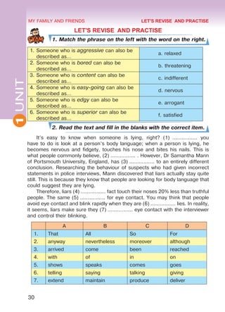 30
1UNIT MY FAMILY AND FRIENDS
LET'S REVISE AND PRACTISE
1. Match the phrase on the left with the word on the right.
1.	Someone who is aggressive can also be
described as…
	 a. relaxed
2.	Someone who is bored can also be
described as…
	 b. threatening
3.	Someone who is content can also be
described as…
	 c. indifferent
4.	Someone who is easy-going can also be
described as…
	 d. nervous
5.	Someone who is edgy can also be
described as…
	 e. arrogant
6.	Someone who is superior can also be
described as…
	 f. satisfied
2. Read the text and fill in the blanks with the correct item.
It’s easy to know when someone is lying, right? (1)  ................ you
have to do is look at a person’s body language; when a person is lying, he
becomes nervous and fidgety, touches his nose and bites his nails. This is
what people commonly believe, (2) ................ . However, Dr Samantha Mann
of Portsmouth University, England, has (3) ................ to an entirely different
conclusion. Researching the behaviour of suspects who had given incorrect
statements in police interviews, Mann discovered that liars actually stay quite
still. This is because they know that people are looking for body language that
could suggest they are lying.
Therefore, liars (4) ................ fact touch their noses 20% less than truthful
people. The same (5) ................ for eye contact. You may think that people
avoid eye contact and blink rapidly when they are (6) ................ lies. In reality,
it seems, liars make sure they (7) ................ eye contact with the interviewer
and control their blinking.
A B C D
1. That All So For
2. anyway nevertheless moreover although
3. arrived come been reached
4. with of in on
5. shows speaks comes goes
6. telling saying talking giving
7. extend maintain produce deliver
LET'S REVISE AND PRACTISE
Право для безоплатного розміщення підручника в мережі Інтернет має
Міністерство освіти і науки України http://mon.gov.ua/ та Інститут модернізації змісту освіти https://imzo.gov.ua
 