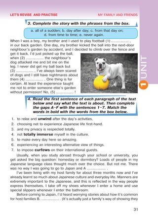 1UNIT
31
MY FAMILY AND FRIENDS
3. Complete the story with the phrases from the box.
a. all of a sudden; b. day after day; c. from that day on;
d. from time to time; e. never again.
When I was a boy, my brother and I used to play football (1) ................ ,
in our back garden. One day, my brother kicked the ball into the next-door
neighbour’s garden by accident, and I decided to climb over the fence and
get it back. I’d just picked up the ball,
when (2) ................ the neighbour’s
dog attacked me and bit me on the
leg. I never did get my ball back but
(3) ................ , I’ve always been scared
of dogs and I still have nightmares about
them (4) ................ . One thing is for
certain. At least the experience taught
me not to enter someone else’s garden
without permission! No, (5) ................ !
4. Read the first sentence of each paragraph of the text
below and say what the text is about. Then complete
the gaps A–F with the sentences 1–7. Match the
words in bold with the words from the box below.
1.	 to relax and unwind after the day’s activities.
2.	 choosing not to experience Japanese life first-hand.
3.	 and my privacy is respected totally.
4.	 not totally immerse myself in the culture.
5.	 to make every day here so amazing.
6.	 experiencing an interesting alternative view of things.
7.	 to impose curfews on their international guests.
Usually, when you study abroad through your school or university, you
get asked the big question: homestay or dormitory? Loads of people in my
Japanese language class thought much over the choice. But not me. There
was no way I was going to go to Japan and A ................. .
I’ve been living with my host family for about three months now and I’ve
already learnt so much about Japanese culture and everyday life. Manners are
extremely important to the Japanese, and this is reflected in the way people
express themselves. I take off my shoes whenever I enter a home and use
special slippers whenever I enter the bathroom.
Before coming to Japan, I’d heard worrying stories about how it’s common
for host families B. ................ . (It’s actually just a family’s way of showing they
LET'S REVISE AND PRACTISE
Право для безоплатного розміщення підручника в мережі Інтернет має
Міністерство освіти і науки України http://mon.gov.ua/ та Інститут модернізації змісту освіти https://imzo.gov.ua
 