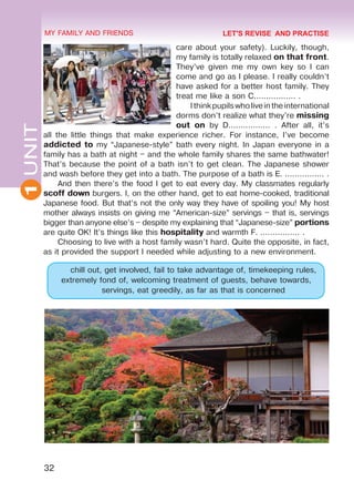 32
1UNIT MY FAMILY AND FRIENDS
care about your safety). Luckily, though,
my family is totally relaxed on that front.
They’ve given me my own key so I can
come and go as I please. I really couldn’t
have asked for a better host family. They
treat me like a son C................. .
Ithinkpupilswholiveintheinternational
dorms don’t realize what they’re missing
out on by D................. . After all, it’s
all the little things that make experience richer. For instance, I’ve become
addicted to my “Japanese-style” bath every night. In Japan everyone in a
family has a bath at night – and the whole family shares the same bathwater!
That’s because the point of a bath isn’t to get clean. The Japanese shower
and wash before they get into a bath. The purpose of a bath is E. ................ .
And then there’s the food I get to eat every day. My classmates regularly
scoff down burgers. I, on the other hand, get to eat home-cooked, traditional
Japanese food. But that’s not the only way they have of spoiling you! My host
mother always insists on giving me “American-size” servings – that is, servings
bigger than anyone else’s – despite my explaining that “Japanese-size” portions
are quite OK! It’s things like this hospitality and warmth F. ................ .
Choosing to live with a host family wasn’t hard. Quite the opposite, in fact,
as it provided the support I needed while adjusting to a new environment.
chill out, get involved, fail to take advantage of, timekeeping rules,
extremely fond of, welcoming treatment of guests, behave towards,
servings, eat greedily, as far as that is concerned
LET'S REVISE AND PRACTISE
Право для безоплатного розміщення підручника в мережі Інтернет має
Міністерство освіти і науки України http://mon.gov.ua/ та Інститут модернізації змісту освіти https://imzo.gov.ua
 