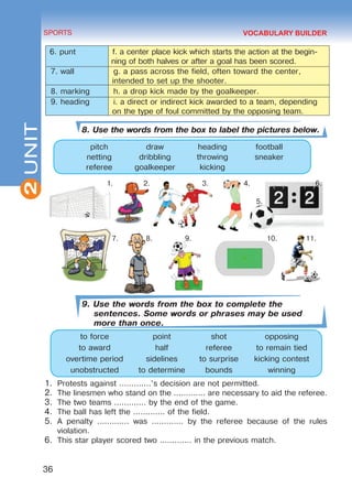 2
36
SPORTS
UNIT
6. punt f. a center place kick which starts the action at the begin-
ning of both halves or after a goal has been scored.
7. wall g. a pass across the field, often toward the center,
intended to set up the shooter.
8. marking h. a drop kick made by the goalkeeper.
9. heading i. a direct or indirect kick awarded to a team, depending
on the type of foul committed by the opposing team.
8. Use the words from the box to label the pictures below.
pitch draw heading football
netting dribbling throwing sneaker
referee goalkeeper kicking
1. 2. 3. 4. 6.
5.
7. 8. 9. 10.	 11.
9. Use the words from the box to complete the
sentences. Some words or phrases may be used
more than once.
to force point shot opposing
to award half referee to remain tied
overtime period sidelines to surprise kicking contest
unobstructed to determine bounds winning
1.	 Protests against .............’s decision are not permitted.
2.	 The linesmen who stand on the ............. are necessary to aid the referee.
3.	 The two teams ............. by the end of the game.
4.	 The ball has left the ............. of the field.
5.	 A penalty ............. was ............. by the referee because of the rules
violation.
6.	 This star player scored two ............. in the previous match.
VOCABULARY BUILDER
Право для безоплатного розміщення підручника в мережі Інтернет має
Міністерство освіти і науки України http://mon.gov.ua/ та Інститут модернізації змісту освіти https://imzo.gov.ua
 