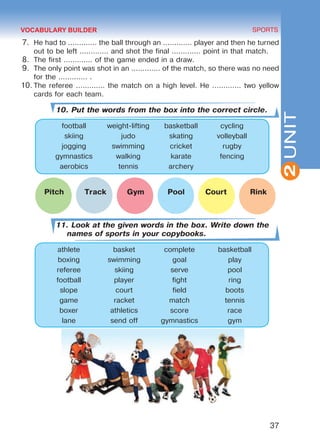 37
SPORTS
2UNIT
7.	 He had to ............. the ball through an ............. player and then he turned
out to be left ............. and shot the final ............. point in that match.
8.	 The first ............. of the game ended in a draw.
9.	 The only point was shot in an ............. of the match, so there was no need
for the ............. .
10.	The referee ............. the match on a high level. He ............. two yellow
cards for each team.
10. Put the words from the box into the correct circle.
football weight-lifting basketball cycling
skiing judo skating volleyball
jogging swimming cricket rugby
gymnastics walking karate fencing
aerobics tennis archery
	 Pitch Track Gym Pool Court Rink
11. Look at the given words in the box. Write down the
names of sports in your copybooks.
athlete basket complete basketball
boxing swimming goal play
referee skiing serve pool
football player fight ring
slope court field boots
game racket match tennis
boxer athletics score race
lane send off gymnastics gym
VOCABULARY BUILDER
Право для безоплатного розміщення підручника в мережі Інтернет має
Міністерство освіти і науки України http://mon.gov.ua/ та Інститут модернізації змісту освіти https://imzo.gov.ua
 