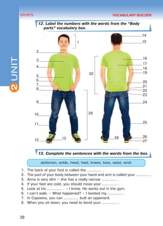 2
38
SPORTS
UNIT
12. Label the numbers with the words from the “Body
parts” vocabulary box.
13. Complete the sentences with the words from the box.
abdomen, ankle, head, heel, knees, toes, waist, wrist
1.	 The back of your foot is called the ............. .
2.	 The part of your body between your hand and arm is called your ............ .
3.	 Anna is very slim – she has a really narrow ............. .
4.	 If your feet are cold, you should move your ............. .
5.	 Look at his ............. . – I know. He works out in the gym.
6.	 I can’t walk. – What happened? – I twisted my ............. .
7.	 In Capoeira, you can ............. butt an opponent.
8.	 When you sit down, you need to bend your ............. .
VOCABULARY BUILDER
2
3
4
5
6
7
8
9
10
11
12
16
17
18
19
20
21
22
23
24
25
26
27
2813
1
30
14
15
29
Право для безоплатного розміщення підручника в мережі Інтернет має
Міністерство освіти і науки України http://mon.gov.ua/ та Інститут модернізації змісту освіти https://imzo.gov.ua
 