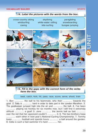 39
SPORTS
2UNIT
14. Label the pictures with the words from the box.
cross-country skiing skydiving paragliding
windsurfing white-water rafting snowboarding
caving kite-surfing bungee jumping
15. Fill in the gaps with the correct form of the verbs
form the box.
	 beat, catch, kick, hit, pass, race, score, serve, shoot, train
1. Ben ............. the ball to his teammate, who then ............. towards the
goal. 2. Sally is ............. hard in order to take part in the London Marathon. 3.
The goalkeeper jumped high into the air and ............. the ball. 4. I’ve been
............. playing ice hockey for six months now, but I still find it extremely
difficult ............. a goal! 5. Jane ............. the tennis ball so fast .............
over the net that her opponent couldn’t ............. it. 6. The two brothers hope
............. each other in next year’s National Cycling Championship. 7. Tommy
loves ............. football and spends hours ............. a ball around the garden.
8. Celia is such a fast swimmer it’s hard ............. her.
VOCABULARY BUILDER
1 2 3
4 5 6
7 8 9
Право для безоплатного розміщення підручника в мережі Інтернет має
Міністерство освіти і науки України http://mon.gov.ua/ та Інститут модернізації змісту освіти https://imzo.gov.ua
 
