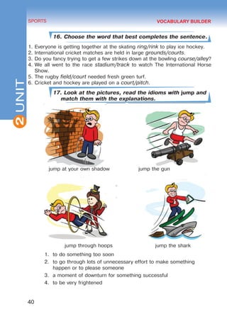 2
40
SPORTS
UNIT
16. Choose the word that best completes the sentence.
1.	Everyone is getting together at the skating ring/rink to play ice hockey.
2.	International cricket matches are held in large grounds/courts.
3.	Do you fancy trying to get a few strikes down at the bowling course/alley?
4.	We all went to the race stadium/track to watch The International Horse
Show.
5.	The rugby field/court needed fresh green turf.
6.	Cricket and hockey are played on a court/pitch.
17. Look at the pictures, read the idioms with jump and
match them with the explanations.
jump at your own shadow		 jump the gun
jump through hoops jump the shark
1.	 to do something too soon
2.	 to go through lots of unnecessary effort to make something
happen or to please someone
3.	 a moment of downturn for something successful
4.	 to be very frightened
VOCABULARY BUILDER
Право для безоплатного розміщення підручника в мережі Інтернет має
Міністерство освіти і науки України http://mon.gov.ua/ та Інститут модернізації змісту освіти https://imzo.gov.ua
 