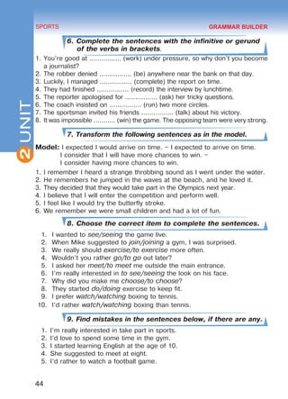 2
44
SPORTS
UNIT
6. Complete the sentences with the infinitive or gerund
of the verbs in brackets.
1.	You’re good at ................ (work) under pressure, so why don’t you become
a journalist?
2.	The robber denied ................ (be) anywhere near the bank on that day.
3.	Luckily, I managed ................ (complete) the report on time.
4.	They had finished ................ (record) the interview by lunchtime.
5.	The reporter apologised for ................ (ask) her tricky questions.
6.	The coach insisted on ................ (run) two more circles.
7.	The sportsman invited his friends ................ (talk) about his victory.
8.	It was impossible ........... (win) the game. The opposing team were very strong.
7. Transform the following sentences as in the model.
Model: I expected I would arrive on time. – I expected to arrive on time.
I consider that I will have more chances to win. –
I consider having more chances to win.
1.	I remember I heard a strange throbbing sound as I went under the water.
2.	He remembers he jumped in the waves at the beach, and he loved it.
3.	They decided that they would take part in the Olympics next year.
4.	I believe that I will enter the competition and perform well.
5.	I feel like I would try the butterfly stroke.
6.	We remember we were small children and had a lot of fun.
8. Choose the correct item to complete the sentences.
1.	 I wanted to see/seeing the game live.
2.	 When Mike suggested to join/joining a gym, I was surprised.
3.	 We really should exercise/to exercise more often.
4.	 Wouldn’t you rather go/to go out later?
5.	 I asked her meet/to meet me outside the main entrance.
6.	 I’m really interested in to see/seeing the look on his face.
7.	 Why did you make me choose/to choose?
8.	 They started do/doing exercise to keep fit.
9.	 I prefer watch/watching boxing to tennis.
10.	 I’d rather watch/watching boxing than tennis.
9. Find mistakes in the sentences below, if there are any.
1.	 I’m really interested in take part in sports.
2.	 I’d love to spend some time in the gym.
3.	 I started learning English at the age of 10.
4.	 She suggested to meet at eight.
5.	 I’d rather to watch a football game.
GRAMMAR BUILDER
Право для безоплатного розміщення підручника в мережі Інтернет має
Міністерство освіти і науки України http://mon.gov.ua/ та Інститут модернізації змісту освіти https://imzo.gov.ua
 