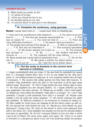 45
SPORTS
2UNIT
6.	 What would you prefer to do?
7.	 I’m afraid of to lose.
8.	 I think you should let him to try.
9.	 He decided going on his own.
10.	 I’m worried about to take part in the Olympics.
10. Complete the sentences, using gerunds.
Model: I would never think of… – I would never think of cheating you.
1. I wish you’d do something to help instead of ......... . 2. You seem to be very
fond of .......... . 3. The boy was severely reprimanded for ........... . 4. They
saw no reason for ............. 5. You must be tired of ............. . 6. There are
many difficulties involved in ............. . 7. He doesn’t take any interest in ...........
. 8. The people were warned of the danger of .......... . 9. Who is responsible for
.......... ? 10. She was not interested in ........... 11. That company specializes
in ........... . 12. My doctor advised me to give up ............... 13. The prisoner
was accused of .............. . 14. By ............. , the student improved his
chances of .............. . 15. The customer left the shop without ................ .
16. Many people get a great deal of satisfaction from ............ . 17. He ran the
risk of ................ . 18. We asked a solicitor for advice before ..............
. 19. We had to put off ............. 20. I told him not to bother about ............ .
11. Put the verbs in brackets in the correct form
(gerund or infinitive).
1. I begin (understand) what you mean. 2. He was fined for (exceed) the speed
limit. 3. I arranged (meet) them here. 4. It’s no use (wait) for her. She won’t
come. 5. I am looking forward to (see) you. 6. I am prepared (wait) here all night
if necessary. 7. My cousins like (play) games but they hate (do) lessons. 8.
I couldn’t help (overhear) what you said. 9. He surprised us all by (go) away
without (say) “Good-bye”. 10. Don’t forget (lock) the door before (go) to bed.
11. He tried (explain) but she refused (listen). 12. I regret (inform) you that
your application has been refused. 13. Please go on (write); I don’t mind (wait).
14. Would you mind (shut) the window? I hate (sit) in a draught. 15. I can’t help
(sneeze); I caught a cold yesterday from (sit) in a draught. 16. People used
(make) a fire by (rub) two sticks together. 17. His doctor advised him (give
up) (smoke). 18. Without (realize) it, he hindered us instead of (help) us.
19. After (walk) for three hours we stopped to let the others catch up with us.
20. He warned her (not touch) the wire. 21. Would you mind (lend) me your
dictionary? I forgot mine. 22. (Lie) on this bench is much more pleasant than
(sit) in the office. 23. I tried (explain) the situation to him but he refused (listen)
and went on (grumble). 24. At first I enjoyed (listen) to him but after a while
I got tired of (hear) the same story again and again. 25. There is no point
in (remain) in a dangerous place if you can’t do anything (help) the people.
GRAMMAR BUILDER
Право для безоплатного розміщення підручника в мережі Інтернет має
Міністерство освіти і науки України http://mon.gov.ua/ та Інститут модернізації змісту освіти https://imzo.gov.ua
 