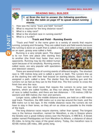 2
46
SPORTS
UNIT
READING SKILL BUILDER
1. a) Scan the text to answer the following questions.
b) Use the table on page 47 to speak about running
events.
1.	 How was the name “track and field” formed?
2.	 What is required for the long distance races?
3.	 What is a relay race?
4.	 What is the shortest race in running events?
5.	 What is a hurdle?
Track and Field - Running Events
“Track and Field” is the name given to a variety of events that require
running, jumping and throwing. They are called track and field events because
the running is done on a path that is called a track, and other events are done
on an open, grassy area called a field.
Running is a very simple sport. The object
is to run from one place (the starting line)
to another (the finish line) faster than one’s
opponents. Running may be the oldest human
sport because of its simplicity. Running events,
called races, are very popular with spectators
and television viewers.
There are several kinds of running events of different lengths. The shortest
race is 100 metres long and is called a sprint or dash. The runners line up
at the starting line with their feet braced on starting blocks. Each runner is
assigned a path, called a lane. The starter fires the starting gun and the
runners run as fast as they can to the finish line. The first runner to cross the
finish line wins the race.
There are two short races that require the runners to jump over low
barriers, which are called hurdles, as they run along their lanes. This kind
of race is called hurdles, and there are two distances – 110 metres (100 for
women) and 400 metres (for men and women).
Longer races, called the middle distance events, are held on a 400 metre
oval track. Therefore, the 400 metre run is one lap around the track, and the
800 metre run is two laps. In the middle distance races the runners do not
have to stay in their lanes, so they all run as close as possible to the inside
of the track.
The long distance races require stamina, rather than speed. The longest
race is the famous marathon, named for Marathon, a city in Greece where
the Greeks won a great military victory over the Persians, in 490 B.C. A Greek
soldier named Pheidippides ran from Marathon to Athens, a distance of about
25 miles, to bring the news of the great victory. Today, the marathon race is
42195 metres (26 miles, 385 yards) long.
READING SKILL BUILDER
Право для безоплатного розміщення підручника в мережі Інтернет має
Міністерство освіти і науки України http://mon.gov.ua/ та Інститут модернізації змісту освіти https://imzo.gov.ua
 