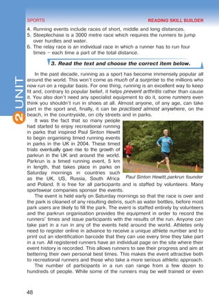 2
48
SPORTS
UNIT
4.	Running events include races of short, middle and long distances.
5.	Steeplechase is a 3000 metre race which requires the runners to jump
over hurdles and water.
6.	The relay race is an individual race in which a runner has to run four
times – each time a part of the total distance.
3. Read the text and choose the correct item below.
In the past decade, running as a sport has become immensely popular all
around the world. This won’t come as much of a surprise to the millions who
now run on a regular basis. For one thing, running is an excellent way to keep
fit and, contrary to popular belief, it helps prevent arthritis rather than cause
it. You also don’t need any specialist equipment to do it, some runners even
think you shouldn’t run in shoes at all. Almost anyone, of any age, can take
part in the sport and, finally, it can be practised almost anywhere, on the
beach, in the countryside, on city streets and in parks.
It was the fact that so many people
had started to enjoy recreational running
in parks that inspired Paul Sinton Hewitt
to begin organising timed running events
in parks in the UK in 2004. These timed
trials eventually gave rise to the growth of
parkrun in the UK and around the world.
Parkrun is a timed running event, 5 km
in length, that takes place in parks on
Saturday mornings in countries such
as the UK, US, Russia, South Africa
and Poland. It is free for all participants and is staffed by volunteers. Many
sportswear companies sponsor the events.
The event is held early on Saturday mornings so that the race is over and
the park is cleaned of any resulting debris, such as water bottles, before most
park users are likely to fill the park. The event is staffed entirely by volunteers
and the parkrun organisation provides the equipment in order to record the
runners’ times and issue participants with the results of the run. Anyone can
take part in a run in any of the events held around the world. Athletes only
need to register online in advance to receive a unique athlete number and to
print out an identification barcode that they can use every time they take part
in a run. All registered runners have an individual page on the site where their
event history is recorded. This allows runners to see their progress and aim at
bettering their own personal best times. This makes the event attractive both
to recreational runners and those who take a more serious athletic approach.
The number of participants in a run can range from a few dozen to
hundreds of people. While some of the runners may be well trained or even
Paul Sinton Hewitt,parkrun founder
READING SKILL BUILDER
Право для безоплатного розміщення підручника в мережі Інтернет має
Міністерство освіти і науки України http://mon.gov.ua/ та Інститут модернізації змісту освіти https://imzo.gov.ua
 