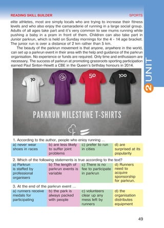 49
SPORTS
2UNIT
elite athletes, most are simply locals who are trying to increase their fitness
levels and who also enjoy the camaraderie of running in a large social group.
Adults of all ages take part and it’s very common to see mums running while
pushing a baby in a pram in front of them. Children can also take part in
Junior parkrun, which is held on Sunday mornings for the 4 - 14 age bracket.
The junior run is over a distance of 2 km rather than 5 km.
The beauty of the parkrun movement is that anyone, anywhere in the world,
can set up a parkrun event in their area with the help and guidance of the parkrun
organisation. No experience or funds are required. Only time and enthusiasm are
necessary. The success of parkrun at promoting grassroots sporting participation
earned Paul Sinton-Hewitt a CBE in the Queen’s birthday honours in 2014.
1. According to the author, people who enioy running …
a) never wear
shoes in races
b) are less likely
to suffer joint
problems
c) prefer to run
in cities
d) are
surprised at its
popularity
2. Which of the following statements is true according to the text?
a) Parkrun
is staffed by
professional
organisers
b) The length of
parkrun events is
variable
c) There is no
fee to participate
in parkrun
d) Runners
need to
acquire
sponsorship
for parkrun.
3. At the end of the parkrun event …
a) runners receive
medals for
participating
b) the park is
always packed
with people
c) volunteers
clear up any
mess left by
runners
d) the
organisation
distributes
equipment
READING SKILL BUILDER
Право для безоплатного розміщення підручника в мережі Інтернет має
Міністерство освіти і науки України http://mon.gov.ua/ та Інститут модернізації змісту освіти https://imzo.gov.ua
 