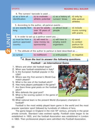 2
50
SPORTS
UNIT
4. The runners’ barcode is used …
a) as a form of
identification
b) to motivate
athletic potential
c) as a history of
runners’ times
d) only by
elite parkrun
athletes
5. According to the author, all parkrun events …
a) are exactly 5km
long
b) are for adults
over 18 years of
age only
c) attract local
people
d) include
mums running
with prams
6. In order to set up a parkrun event you …
a) must be from a
parkrun approved
country
b) will need to
raise money via
sponsorship
c) will have to
employ event
organisers
d) need
to contact
parkrun for
instructions
7. The attitude of the author to parkrun is best described as …
a) cynical b) indifferent c) enthusiastic d) negative
4. Scan the text to answer the following questions.
Football – an International Game
1.	Where and when did football begin?
2.	When was football established in Italy?
3.	Is the European football popular in the
USA?
4.	Where was the first women’s World Cup
match played?
5.	What is the size of the football pitch?
6.	How many players participate in the game?
7.	Are there three goal posts on the football
pitch?
8.	Who defends the goal post?
9.	What is the scoring system in the game of
football?
10.	What national team is the present World (European) champion in
football?
Football is the most widely played team game in the world and the most
popular spectator sport followed by hundreds of millions of fans.
The game began in England in the mid-19th
century, primarily in the great
private schools. Standard rules evolved rapidly. Football clubs began to be
established in 1855, and the football Association was established in London
in 1863. Then professional players were admitted into Football Association.
READING SKILL BUILDER
Право для безоплатного розміщення підручника в мережі Інтернет має
Міністерство освіти і науки України http://mon.gov.ua/ та Інститут модернізації змісту освіти https://imzo.gov.ua
 