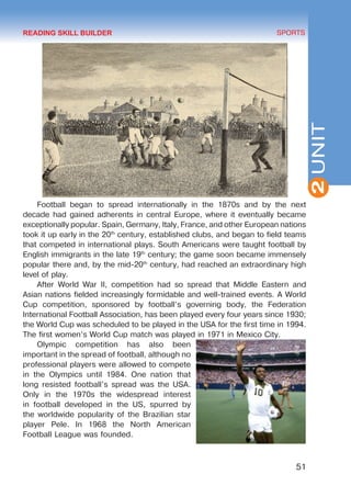 51
SPORTS
2UNIT
Football began to spread internationally in the 1870s and by the next
decade had gained adherents in central Europe, where it eventually became
exceptionally popular. Spain, Germany, Italy, France, and other European nations
took it up early in the 20th
century, established clubs, and began to field teams
that competed in international plays. South Americans were taught football by
English immigrants in the late 19th
century; the game soon became immensely
popular there and, by the mid-20th
century, had reached an extraordinary high
level of play.
After World War II, competition had so spread that Middle Eastern and
Asian nations fielded increasingly formidable and well-trained events. A World
Cup competition, sponsored by football’s governing body, the Federation
International Football Association, has been played every four years since 1930;
the World Cup was scheduled to be played in the USA for the first time in 1994.
The first women’s World Cup match was played in 1971 in Mexico City.
Olympic competition has also been
important in the spread of football, although no
professional players were allowed to compete
in the Olympics until 1984. One nation that
long resisted football’s spread was the USA.
Only in the 1970s the widespread interest
in football developed in the US, spurred by
the worldwide popularity of the Brazilian star
player Pele. In 1968 the North American
Football League was founded.
READING SKILL BUILDER
Право для безоплатного розміщення підручника в мережі Інтернет має
Міністерство освіти і науки України http://mon.gov.ua/ та Інститут модернізації змісту освіти https://imzo.gov.ua
 