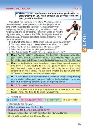 53
SPORTS
2UNIT
6. Read the text and match the questions (1-5) with the
paragraphs (A-E). Then choose the correct item for
the questions below.
Basketball has lost one of its stars! Michael Jordan is
considered one of the greatest basketball players of all
time and he has decided to retire. He has already won
everything including two Olympic gold medals, one in Los
Angeles and one in Barcelona. For seven years he was the
highest-scoring shooter in the NBA, the biggest American
championship. Through basketball and sponsorship he’s
become very rich.
1.	But what’s the secret of the most famous player in America?
2.	Your opponents say you were unbeatable, what do you think?
3.	What has been the best moment of your career?
4.	What are your plans for after your retirement?
5.	One last question Michael, have you got a secret wish?
A. M.J.: Nobody is born unbeatable. You become unbeatable; year after
year I had to learn to play in very difficult situations and to get the ball in
the basket from a distance. It wasn’t easy but now, no-one can stop me.
B. M.J.: In the last few years there have been a lot of special moments.
One of them was during the final match against Phoenix. Four seconds
from the end I found myself with the ball in my hands. Everything
depended on me. I threw. The ball went towards the basket and went
in. Those are moments which you never forget.
C. M.J.: Well, there is no special formula. Whatever it was, during training
or in a match I always did my best, I adored basketball and I never got
tired of it or learning something new and getting better.
D. M.J.: Of course. Everybody has. I wish....
E.
M.J.: To spend a lot of time with my family. I’ll be able to do all those	
things I never had time to do when I was playing.
1. This text is:
a) a report b) a newspaper article c) an interview d) a description
2. Michael Jordan has won…
a) the best player award in the NBA
b) an award for the most sponsored player
c) many awards plus two gold medals at the Olympic Games
d) two gold medals at the Olympic Games
READING SKILL BUILDER
Право для безоплатного розміщення підручника в мережі Інтернет має
Міністерство освіти і науки України http://mon.gov.ua/ та Інститут модернізації змісту освіти https://imzo.gov.ua
 