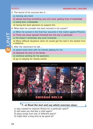 2
54
SPORTS
UNIT
3. The secret of his success lies in…
a) training very hard
b) always learning something new and never getting tired of basketball
c) being born unbeatable
d) having the best sponsors to support him
4. What does he consider the best moment in his career?
a) When he scored in the final four seconds in the match against Phoenix.
b) There are many special moments but not one in particular.
c) He doesn’t remember any such moments.
d) Many difficult situations when he would get the ball in the basket from
a distance.
5. After the retirement he will….
a) spend some time with his friends playing for fun
b) dedicate his time to his family
c) continue working for his sponsors
d) go on playing for charity events
7. a) Read the text and say which exercise class:
1) was created to improve fitness for a particular sport?
2) will make you feel like a child again?
3) plays songs from lots of different years?
4) might take a long time to be good at?
READING SKILL BUILDER
Право для безоплатного розміщення підручника в мережі Інтернет має
Міністерство освіти і науки України http://mon.gov.ua/ та Інститут модернізації змісту освіти https://imzo.gov.ua
 
