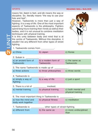 2
56
SPORTS
UNIT
means fist, kwon is feet, and do means the way or
discipline. So, literally means “the way to use your
fists and feet”.
However, Taekwondo is more than just a way of
fighting; it is a way of life. One of the most important
aspects of Taekwondo is the philosophy. Fighters
spend long hours training their minds as well as their
bodies, and it is not unusual to combine meditation
techniques with physical training.
It is this unity between body and mind that is at
the centre of Taekwondo. Without this discipline, it
wouldn’t be any different from other types of street
fighting.
1. Taekwondo comes from ____________.
a) China b) Japan c) Korea
2. Subak is ____________ .
a) an ancient form of
Taekwondo
b) a modern form of
Taekwondo
c) the same as
Taekwondo
3. The name Taekwondo is made up of ____________ .
a) three actions b) three philosophies c) three words
4. Taekwondo is ____________ .
a) simply a way of
fighting
b) a way of life c) just a sport
5. There is a lot of ____________ involved.
a) mental training b) physical training c) both mental and
physical training
6. The most important thing in Taekwondo is ____________ .
a) how the mind and
body work together
b) physical fitness c) meditation
7. Taekwondo is ____________ other types of street-fighting.
a) different from b) the same as c) more undisciplined
than
READING SKILL BUILDER
Право для безоплатного розміщення підручника в мережі Інтернет має
Міністерство освіти і науки України http://mon.gov.ua/ та Інститут модернізації змісту освіти https://imzo.gov.ua
 