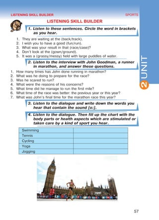 57
SPORTS
2UNIT
LISTENING SKILL BUILDER
1. Listen to these sentences. Circle the word in brackets
as you hear.
1.	 They are waiting at the (back/track).
2.	 I wish you to have a good (fun/run).
3.	 What was your result in that (race/case)?
4.	 Don’t look at the (gown/ground).
5.	 It was a (grassy/messy) field with large puddles of water.
2. Listen to the interview with John Goodman, a runner
in marathon, and answer these questions.
1.	 How many times has John done running in marathon?
2.	 What was he doing to prepare for the race?
3.	 Was he scared to run?
4.	 What were the reasons of his concerns?
5.	 What time did he manage to run the first mile?
6.	 What time of the race was better: the previous year or this year?
7.	 What was John’s final time for the marathon race this year?
3. Listen to the dialogue and write down the words you
hear that contain the sound [o:].
4. Listen to the dialogue. Then fill up the chart with the
body parts or health aspects which are stimulated or
taken care by a kind of sport you hear.
Swimming
Tennis
Cycling
Yoga
Jogging
	
LISTENING SKILL BUILDER
Право для безоплатного розміщення підручника в мережі Інтернет має
Міністерство освіти і науки України http://mon.gov.ua/ та Інститут модернізації змісту освіти https://imzo.gov.ua
 