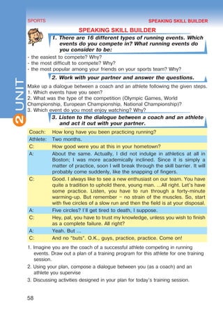 2
58
SPORTS
UNIT
SPEAKING SKILL BUILDER
1. There are 16 different types of running events. Which
events do you compete in? What running events do
you consider to be:
- the easiest to compete? Why?
- the most difficult to compete? Why?
- the most popular among your friends on your sports team? Why?
2. Work with your partner and answer the questions.
Make up a dialogue between a coach and an athlete following the given steps.
1. Which events have you seen?
2. What was the type of the competition (Olympic Games, World
Championship, European Championship, National Championship)?
3. Which event do you most enjoy watching? Why?
3. Listen to the dialogue between a coach and an athlete
and act it out with your partner.
Coach: How long have you been practicing running?
Athlete: Two months.
C: How good were you at this in your hometown?
A: About the same. Actually, I did not indulge in athletics at all in
Boston; I was more academically inclined. Since it is simply a
matter of practice, soon I will break through the skill barrier. It will
probably come suddenly, like the snapping of fingers.
C: Good. I always like to see a new enthusiast on our team. You have
quite a tradition to uphold there, young man. …All right. Let’s have
some practice. Listen, you have to run through a forty-minute
warming-up. But remember – no strain of the muscles. So, start
with five circles of a slow run and then the field is at your disposal.
A: Five circles? I`ll get tired to death, I suppose.
C: Hey, pal, you have to trust my knowledge, unless you wish to finish
as a complete failure. All right?
A: Yeah. But …
C: And no “buts”. O.K., guys, practice, practice. Come on!
1. Imagine you are the coach of a successful athlete competing in running
events. Draw out a plan of a training program for this athlete for one training
session.
2. Using your plan, compose a dialogue between you (as a coach) and an
athlete you supervise
3. Discussing activities designed in your plan for today’s training session.
SPEAKING SKILL BUILDER
Право для безоплатного розміщення підручника в мережі Інтернет має
Міністерство освіти і науки України http://mon.gov.ua/ та Інститут модернізації змісту освіти https://imzo.gov.ua
 