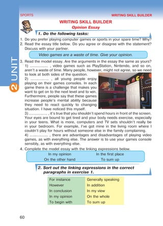 2
60
SPORTS
UNIT
WRITING SKILL BUILDER
Opinion Essay
1. Do the following tasks:
1.	Do you prefer playing computer games or sports in your spare time? Why?
2.	Read the essay title below. Do you agree or disagree with the statement?
Discuss with your partner.
Video games are a waste of time. Give your opinion.
3.	Read the model essay. Are the arguments in the essay the same as yours?
1) ................ , video games such as PlayStation, Nintendo, and so on,
aren’t a waste of time. Many people, however, might not agree, so we need
to look at both sides of the question.
2) ................ , all young people enjoy
playing on their games consoles. In each
game there is a challenge that makes you
want to get on to the next level and to win.
Furthermore, people say that these games
increase people’s mental ability because
they need to react quickly to changing
situation. I have noticed this myself.
3) ................ , it’s true that you shouldn’t spend hours in front of the screen.
Your eyes are bound to get tired and your body needs exercise, especially
in your teens. What is more, computers and TV sets shouldn’t really be
in your bedroom. For example, I’ve got mine in the living room where I
couldn’t play for hours without someone else in the family complaining.
4) ................ , there are advantages and disadvantages of playing video
games, as with everything else. The answer is to use your games console
sensibly, as with everything else.
4.	Complete the model essay with the linking expressions below.
In my opinion In the first place
On the other hand To sum up
2. Sort out the linking expressions in the correct
paragraphs in exercise 1.
For instance Generally speaking
However In addition
In conclusion In my view
In my opinion On the whole
To begin with To sum up
WRITING SKILL BUILDER
Право для безоплатного розміщення підручника в мережі Інтернет має
Міністерство освіти і науки України http://mon.gov.ua/ та Інститут модернізації змісту освіти https://imzo.gov.ua
 