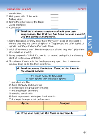 61
SPORTS
2UNIT
1. Introduction: 	 _______
2. Giving one side of the topic:		 _______
Adding ideas: 				 _______
3. Giving the other side of the topic: 	 _______
Giving examples: 				 _______
4. Conclusion: 					 _______
3. Read the statements below and add your own
suggestions. The first one has been done as a model.
Use the prompts in brackets.
1.	Some teenagers wrongly think that if they aren’t good at one sport, it
means that they are bad at all sports. – They should try other types of
sports until they find one that suits them.
2.	A lot of my friends don’t like team sports at all and they won’t play them
(try individual sports).
3.	Many people don’t think it’s cool to run around and get hot and sweaty
(look at professional athletes).
4.	Sometimes, if no one in the family plays any sport, then it seems an
unusual thing to do (do their own thing).
4. Read the essay title below. Then put the ideas in
the correct column.
It’s much better to take part
in team sports than individual sports.
1)	go when you like
2)	have company and more fun
3)	concentrate on group performance
4)	not dependent on others
5)	develop social skills
6)	have to play even when you don’t want to
7)	try to perform personal performance
Agree Disagree
5. Write your essay on the topic in exercise 4.
WRITING SKILL BUILDER
Право для безоплатного розміщення підручника в мережі Інтернет має
Міністерство освіти і науки України http://mon.gov.ua/ та Інститут модернізації змісту освіти https://imzo.gov.ua
 