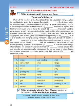 2
62
SPORTS
UNIT
LET’S REVISE AND PRACTISE
1. Fill in the blanks with the correct item.
Tomorrow’s Holidays
What will the holidays of the future look like? It’s a question many people in
the travel industry would like to answer. Experts (1) _________ in Rio de Janeiro later
this month to predict the future of tourism. Many people will be prepared to go further
to find that special holiday that they’ll never (2) _________ . Some travel experts think
that they won’t even have to leave the airport (3) _________ they really want to.
Many airports already have excellent entertainment facilities where passengers can
play video games and even (4) _________ jogging while they wait. These are likely to
stay popular, with airports giving passengers the opportunity to (5) _________ in all
sorts of sports, from skiing to surfing, in the same destination. Guests will be able to
(6) _________ equipment, and even clothes, to reduce the amount of luggage that
they take on planes. The (7) _________ itself will be better for the environment, with
biofuels powering airplanes. As companies (8) _________ to build the most energy-
efficient hotels, not a drop of water or electricity (9) _________ wasted. Cruise ships
have been the big success story for holidays over the last few years. In future, floating
islands where people can go to relax and improve their levels of (10) _________ will
be the new cruise.
A B C
1. meet are meeting met
2. remember miss forget
3. when if unless
4. do go play
5. participate enter go
6. borrow take lend
7. travel tour backpacking
8. join compete participate
9. be will be is going to be
10. fitness condition sport
2. Fill in the banks with the Past Simple, used to or
be+used to of the words from the box.
compete, be (2 times), be born, make, vote,
play (2 times), score, shine, win
LET’S REVISE AND PRACTISE
Право для безоплатного розміщення підручника в мережі Інтернет має
Міністерство освіти і науки України http://mon.gov.ua/ та Інститут модернізації змісту освіти https://imzo.gov.ua
 