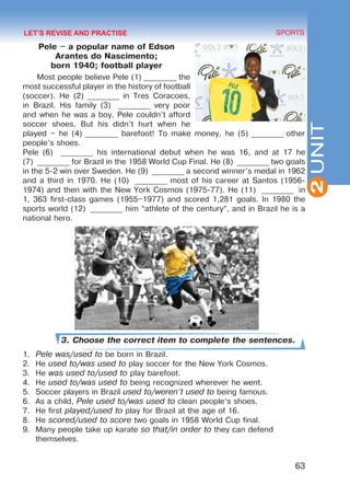 63
SPORTS
2UNIT
Pele – a popular name of Edson
Arantes do Nascimento;
born 1940; football player
Most people believe Pele (1) _________ the
most successful player in the history of football
(soccer). He (2) _________ in Tres Coracoes,
in Brazil. His family (3)  _________ very poor
and when he was a boy, Pele couldn’t afford
soccer shoes. But his didn’t hurt when he
played – he (4) _________ barefoot! To make money, he (5) _________ other
people’s shoes.
Pele (6) _________ his international debut when he was 16, and at 17 he
(7) _________ for Brazil in the 1958 World Cup Final. He (8)  _________ two goals
in the 5-2 win over Sweden. He (9)  _________ a second winner’s medal in 1962
and a third in 1970. He (10)  _________ most of his career at Santos (1956-
1974) and then with the New York Cosmos (1975-77). He (11)  _________ in
1, 363 first-class games (1955–1977) and scored 1,281 goals. In 1980 the
sports world (12)  _________ him “athlete of the century”, and in Brazil he is a
national hero.
3. Choose the correct item to complete the sentences.
1.	 Pele was/used to be born in Brazil.
2.	 He used to/was used to play soccer for the New York Cosmos.
3.	 He was used to/used to play barefoot.
4.	 He used to/was used to being recognized wherever he went.
5.	 Soccer players in Brazil used to/weren’t used to being famous.
6.	 As a child, Pele used to/was used to clean people’s shoes.
7.	 He first played/used to play for Brazil at the age of 16.
8.	 He scored/used to score two goals in 1958 World Cup final.
9.	 Many people take up karate so that/in order to they can defend
themselves.
LET’S REVISE AND PRACTISE
Право для безоплатного розміщення підручника в мережі Інтернет має
Міністерство освіти і науки України http://mon.gov.ua/ та Інститут модернізації змісту освіти https://imzo.gov.ua
 