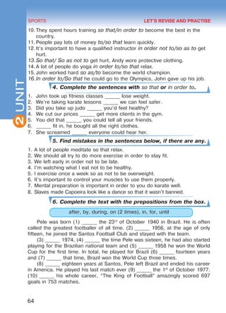 2
64
SPORTS
UNIT
10.	They spent hours training so that/in order to become the best in the
country.
11.	People pay lots of money to/so that learn quickly.
12.	It’s important to have a qualified instructor in order not to/so as to get
hurt.
13.	So that/ So as not to get hurt, Andy wore protective clothing.
14.	A lot of people do yoga in order to/so that relax.
15.	John worked hard so as/to become the world champion.
16.	In order to/So that he could go to the Olympics, John gave up his job.
4. Complete the sentences with so that or in order to.
1.	 John took up fitness classes ______ lose weight.
2.	 We’re taking karate lessons ______ we can feel safer.
3.	 Did you take up judo ______ you’d feel healthy?
4.	 We cut our prices ______ get more clients in the gym.
5.	 You did that ______ you could tell all your friends.
6.	 ______ fit in, he bought all the right clothes.
7.	 She screamed ______ everyone could hear her.
5. Find mistakes in the sentences below, if there are any.
1.	A lot of people meditate so that relax.
2.	We should all try to do more exercise in order to stay fit.
3.	We left early in order not to be late.
4.	I’m watching what I eat not to be healthy.
5.	I exercise once a week so as not to be overweight.
6.	It’s important to control your muscles to use them properly.
7.	Mental preparation is important in order to you do karate well.
8.	Slaves made Capoeira look like a dance so that it wasn’t banned.
6. Complete the text with the prepositions from the box.
after, by, during, on (2 times), in, for, until
Pele was born (1) ______ the 23rd
of October 1940 in Brazil. He is often
called the greatest footballer of all time. (2) ______ 1956, at the age of only
fifteen, he joined the Santos Football Club and stayed with the team.
(3) ______ 1974, (4) ______ the time Pele was sixteen, he had also started
playing for the Brazilian national team and (5) ______ 1958 he won the World
Cup for the first time. In total, he played for Brazil (6) ______ fourteen years
and (7) ______ that time, Brazil won the World Cup three times.
(8) ______ eighteen years at Santos, Pele left Brazil and ended his career
in America. He played his last match ever (9) ______ the 1st
of October 1977.
(10) ______ his whole career, “The King of Football” amazingly scored 697
goals in 753 matches.
LET’S REVISE AND PRACTISE
Право для безоплатного розміщення підручника в мережі Інтернет має
Міністерство освіти і науки України http://mon.gov.ua/ та Інститут модернізації змісту освіти https://imzo.gov.ua
 
