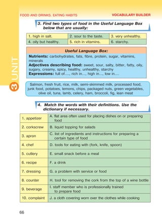 FOOD AND DRINKS. EATING HABITS
3UNIT
66
3. Find two types of food in the Useful Language Box
below that are usually:
1. high in salt. 2. sour to the taste. 3. very unhealthy.
4. oily but healthy. 5. rich in vitamins. 6. starchy.
Useful Language Box:
Nutrients: carbohydrates, fats, fibre, protein, sugar, vitamins,
minerals
Adjectives describing food: sweet, sour, salty, bitter, fatty, oily,
sugary, creamy, spicy, healthy, unhealthy, starchy
Expressions: full of…., rich in…, high in…, low in….
Salmon, fresh fruit, rice, milk, semi-skimmed milk, processed food,
junk food, potatoes, lemons, chips, packaged nuts, green vegetables,
olive oil, tuna, lamb, celery, ham, broccoli, fig, lean meat
4. Match the words with their definitions. Use the
dictionary if necessary.
1. appetizer
A. flat area often used for placing dishes on or preparing
food
2. corkscrew B. liquid topping for salads
3. apron
C. list of ingredients and instructions for preparing a
certain type of food
4. chef D. tools for eating with (fork, knife, spoon)
5. cutlery E. small snack before a meal
6. recipe F. a drink
7. dressing G. a problem with service or food
8. counter H. tool for removing the cork from the top of a wine bottle
9. beverage
I. staff member who is professionally trained
to prepare food
10. complaint J. a cloth covering worn over the clothes while cooking
VOCABULARY BUILDER
Право для безоплатного розміщення підручника в мережі Інтернет має
Міністерство освіти і науки України http://mon.gov.ua/ та Інститут модернізації змісту освіти https://imzo.gov.ua
 