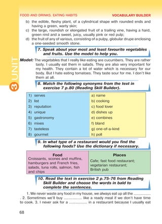 FOOD AND DRINKS. EATING HABITS
3UNIT
68
b)	 the edible, fleshy plant, of a cylindrical shape with rounded ends and
having a green, warty skin;
c)	 the large, roundish or elongated fruit of a trailing vine, having a hard,
green rind and a sweet, juicy, usually pink or red pulp;
d)	 the fruit of any of various, consisting of a pulpy, globular drupe enclosing
a one-seeded smooth stone.
7. Speak about your most and least favourite vegetables
and fruits. Use the model to help you.
Model: The vegetables that I really like eating are cucumbers. They are rather
tasty. I usually eat them in salads. They are also very important for
my health. They contain a lot of water which is necessary for our
body. But I hate eating tomatoes. They taste sour for me. I don’t like
them at all.
8. Match the following synonyms from the text in
exercise 7 p.80 (Reading Skill Builder).
1)	 serves a) name
2)	 list b) cooking
3)	 reputation c) food lover
4)	 unique d) dishes up
5)	 gastronomy e) combines
6)	 mixes f) bland
7)	 tasteless g) one-of-a-kind
8)	 gourmet h) poll
9. In what type of a restaurant would you find the
following foods? Use the dictionary if necessary.
Food Places
Croissants, scones and muffins,
hamburgers and French fries,
salads, tuna rolls, salmon, fish
and chips
Cafe; fast food restaurant;
vegetarian restaurant;
British pub
10. Read the text in exercise 2 p.75-76 from Reading
Skill Builder and choose the words in bald to
complete the sentences.
1. We never waste any food in my house, we always eat up all the ...............
. 2. Sometimes we’ll buy ................ like a ready meal if we don’t have time
to cook. 3. I never ask for a ................ in a restaurant because I usually eat
VOCABULARY BUILDER
Право для безоплатного розміщення підручника в мережі Інтернет має
Міністерство освіти і науки України http://mon.gov.ua/ та Інститут модернізації змісту освіти https://imzo.gov.ua
 