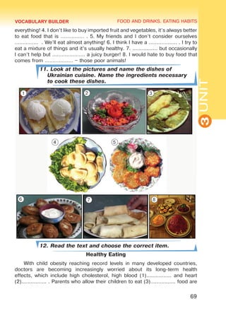 FOOD AND DRINKS. EATING HABITS
3UNIT
69
everything! 4. I don’t like to buy imported fruit and vegetables, it’s always better
to eat food that is …………… . 5. My friends and I don’t consider ourselves
…………… . We’ll eat almost anything! 6. I think I have a ……………… . I try to
eat a mixture of things and it’s usually healthy. 7. ................ but occasionally
I can’t help but ………………… a juicy burger! 8. I would hate to buy food that
comes from ……………… – those poor animals!
11. Look at the pictures and name the dishes of
Ukrainian cuisine. Name the ingredients necessary
to cook these dishes.
12. Read the text and choose the correct item.
Healthy Eating
With child obesity reaching record levels in many developed countries,
doctors are becoming increasingly worried about its long-term health
effects, which include high cholesterol, high blood (1)................ and heart
(2)................ . Parents who allow their children to eat (3)................ food are
VOCABULARY BUILDER
1 2 3
4 5
6 7 8
Право для безоплатного розміщення підручника в мережі Інтернет має
Міністерство освіти і науки України http://mon.gov.ua/ та Інститут модернізації змісту освіти https://imzo.gov.ua
 