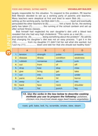 FOOD AND DRINKS. EATING HABITS
3UNIT
70
largely responsible for this situation. To respond to this problem, PE teacher
Bob Marsen decided to set up a working party of parents and teachers.
Many teachers were skeptical at first and tried to warm Bob (4)................
setting up the working party, but Bob didn’t (5)................ heart and eventually
persuaded the other teachers to (6)................ him a hand. So far, the working
party has taken (7)................ the running of the school canteen and set up
after-school fitness classes.
Bob himself had neglected his own daughter’s diet until a blood test
revealed that she had very high cholesterol. “This came as a real (8).............
and sacred me. (9)................ doing something about the problem”. He admits
that changing his daughter’s diet was not an easy process. “I got it in the
(10)................ from my daughter if I didn’t let her eat what she wanted, but
I put my (11)................ down and told her that she should eat healthy food.”
A B C D
1. tension strength pulse pressure
2. disease illness condition weakness
3. rubbish nonsense plastic junk
4. out from of off
5. drop lose stop miss
6. give bring get take
7. out into over under
8. panic shock hit horror
9. away to on into
10. back face neck shoulder
11. foot fist punch leg
13. Use the verbs in the box below to describe cooking
methods you use to prepare the following: potatoes,
chicken,rice,trout/cod,steak,eggs,beef,beans,vegetables.
roast, grill, bake, boil, fry, scramble, smoke, stew, steam
VOCABULARY BUILDER
Право для безоплатного розміщення підручника в мережі Інтернет має
Міністерство освіти і науки України http://mon.gov.ua/ та Інститут модернізації змісту освіти https://imzo.gov.ua
 