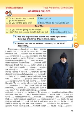 FOOD AND DRINKS. EATING HABITS
3UNIT
71
GRAMMAR BUILDER
Want
A: Do you want to stay home or
go out for dinner?
A: Do you want to get a bite?
B: Let’s go out.
B: Sure. Where do you want to go?
Feel like
A: Do you feel like going out for lunch?
A: I don’t feel like cooking tonight. Let’s go out!
B: Sure!
B: Sounds good to me!
1. Use the expressions above and make up a short
dialogue similar to those given above.
2. Revise the use of articles. Insert a, an or the if
necessary.
There was ...... knock on ...... door. I opened
it and found ...... small dark man in ...... blue
overcoat and ...... woollen cap. He said he was
....... employee of ...... gas company and had
come to read ...... meter. But I had ...... suspicion
that he wasn’t speaking ...... truth because ___
meter readers usually wear ...... peaked caps.
However, I took him to ...... meter, which is in
...... dark corner under ...... stairs (...... meters
are usually in ...... dark corners under ......
stairs). I asked if he had ...... torch; he said he
disliked torches and always read ...... meters by
...... light of ...... match. I remarked that if there
was ...... leak in ...... gaspipe there might be
...... explosion while he was reading ...... meter.
He said, “As ...... matter of ...... fact, there was
...... explosion in ...... last house I visited; and
Mr Smith, ...... owner of ...... house, was burnt in
...... face.” “Mr Smith was holding ...... lighted
match at ...... time of ...... explosion.” To prevent ...... possible repetition of this
accident, I lent him ...... torch. He switched on ...... torch, read ...... meter and
wrote ...... reading down on ...... back of ...... envelope. I said in ...... surprise
that ...... meter readers usually put ...... readings down in ...... book. He said
that he had had ...... book but that it had been burnt in ...... fire in ...... Mr
Smith’s house. By this time I had come to ...... conclusion that he wasn’t ......
genuine meter reader; and ......moment he left ...... house I rang ...... police.
GRAMMAR BUILDER
Право для безоплатного розміщення підручника в мережі Інтернет має
Міністерство освіти і науки України http://mon.gov.ua/ та Інститут модернізації змісту освіти https://imzo.gov.ua
 