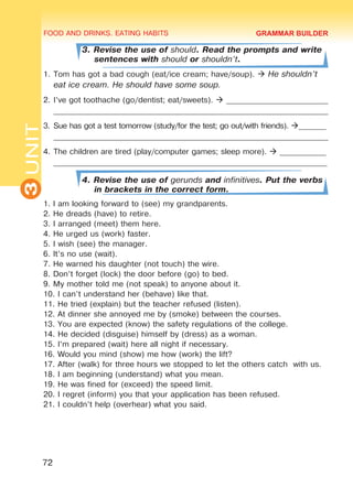 FOOD AND DRINKS. EATING HABITS
3UNIT
72
3. Revise the use of should. Read the prompts and write
sentences with should or shouldn’t.
1.	Tom has got a bad cough (eat/ice cream; have/soup).  He shouldn’t
eat ice cream. He should have some soup.
2.	I’ve got toothache (go/dentist; eat/sweets).  __________________________
______________________________________________________________________
3.	Sue has got a test tomorrow (study/for the test; go out/with friends). _______
______________________________________________________________________
4.	The children are tired (play/computer games; sleep more).  ____________
_______________________________________________________________________
4. Revise the use of gerunds and infinitives. Put the verbs
in brackets in the correct form.
1. I am looking forward to (see) my grandparents.
2. He dreads (have) to retire.
3. I arranged (meet) them here.
4. He urged us (work) faster.
5. I wish (see) the manager.
6. It’s no use (wait).
7. He warned his daughter (not touch) the wire.
8. Don’t forget (lock) the door before (go) to bed.
9. My mother told me (not speak) to anyone about it.
10. I can’t understand her (behave) like that.
11. He tried (explain) but the teacher refused (listen).
12. At dinner she annoyed me by (smoke) between the courses.
13. You are expected (know) the safety regulations of the college.
14. He decided (disguise) himself by (dress) as a woman.
15. I’m prepared (wait) here all night if necessary.
16. Would you mind (show) me how (work) the lift?
17. After (walk) for three hours we stopped to let the others catch with us.
18. I am beginning (understand) what you mean.
19. He was fined for (exceed) the speed limit.
20. I regret (inform) you that your application has been refused.
21. I couldn’t help (overhear) what you said.
GRAMMAR BUILDER
Право для безоплатного розміщення підручника в мережі Інтернет має
Міністерство освіти і науки України http://mon.gov.ua/ та Інститут модернізації змісту освіти https://imzo.gov.ua
 