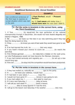 FOOD AND DRINKS. EATING HABITS
3UNIT
73
Conditional Sentences (III). Unreal Condition
RULE EXAMPLE
Use conditional sentences of
the third type to express an
unreal situation which was real
in the past.
If Past Perfect, would + Present
Perfect
eg. If I had swum with better time, I
would have won the race (but I didn’t).
5. Put the verbs in brackets in the correct form, using
the Third Conditional.
1. If Tara ................ (to equal/not) the near perfection of her national
championship triumph in December, she would not have skated elegantly and
cleanly in Nagano, 1998.
2. We ................ (to have) our first dive in our new swimming pool if they had
fixed the diving board on time.
3. If they ................ (to know) you were ill last week they would have gone to see
you.
4. If he had learned the truth, he ................ (be) very angry.
5. If you hadn’t missed your chance to score we ................ (to reach) the
semi-final.
6. If the Chinese gymnast ................ (to make/not) a mistake on the vault jump,
our Lilia Podkopayeva would not have become the Olympic champion.
7. If you had trained seriously and regularly you ................ (to set up) a new
record long ago.
8. If the rain ............. (to stop/not) the competition would have been postponed.
6. Put the verbs in brackets in the correct form.
1. If they had invited us, naturally we ................ (go) to the party.
2. If I ………. (to have) your address, I would have ................ .
3. If I had been in your place, I ................ (say) this.
4. I would not have gone if I ................ (know) it was going to rain.
5. If you had called me, I ................ (be) glad to meet you.
6. If it rains next Saturday, I ................ (stay) at home.
7. I will call you next week if I ................ (want) a lesson.
8. I ................ (like) to study Spanish if I had the time.
9. I will go to the beach next Saturday if the weather ................ (be) nice.
GRAMMAR BUILDER
Право для безоплатного розміщення підручника в мережі Інтернет має
Міністерство освіти і науки України http://mon.gov.ua/ та Інститут модернізації змісту освіти https://imzo.gov.ua
 