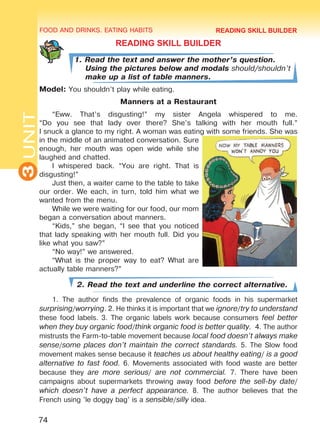 FOOD AND DRINKS. EATING HABITS
3UNIT
74
READING SKILL BUILDER
1. Read the text and answer the mother’s question.
Using the pictures below and modals should/shouldn’t
make up a list of table manners.
Model: You shouldn’t play while eating.
Manners at a Restaurant
“Eww. That’s disgusting!” my sister Angela whispered to me.
“Do you see that lady over there? She’s talking with her mouth full.”
I snuck a glance to my right. A woman was eating with some friends. She was
in the middle of an animated conversation. Sure
enough, her mouth was open wide while she
laughed and chatted.
I whispered back. “You are right. That is
disgusting!”
Just then, a waiter came to the table to take
our order. We each, in turn, told him what we
wanted from the menu.
While we were waiting for our food, our mom
began a conversation about manners.
“Kids,” she began, “I see that you noticed
that lady speaking with her mouth full. Did you
like what you saw?”
“No way!” we answered.
“What is the proper way to eat? What are
actually table manners?”
2. Read the text and underline the correct alternative.
1. The author finds the prevalence of organic foods in his supermarket
surprising/worrying. 2. He thinks it is important that we ignore/try to understand
these food labels. 3. The organic labels work because consumers feel better
when they buy organic food/think organic food is better quality. 4. The author
mistrusts the Farm-to-table movement because local food doesn’t always make
sense/some places don’t maintain the correct standards. 5. The Slow food
movement makes sense because it teaches us about healthy eating/ is a good
alternative to fast food. 6. Movements associated with food waste are better
because they are more serious/ are not commercial. 7. There have been
campaigns about supermarkets throwing away food before the sell-by date/
which doesn’t have a perfect appearance. 8. The author believes that the
French using ’le doggy bag’ is a sensible/silly idea.
READING SKILL BUILDER
Право для безоплатного розміщення підручника в мережі Інтернет має
Міністерство освіти і науки України http://mon.gov.ua/ та Інститут модернізації змісту освіти https://imzo.gov.ua
 