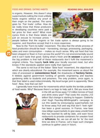 FOOD AND DRINKS. EATING HABITS
3UNIT
76
is organic. However, this doesn’t stop
supermarkets calling the most unlikely
foods organic without any proof of
their origin on the packet. The same
goes for ’Fair trade’ coffee. How do
we really know that those producers
in developing countries were paid a
fair price for their work? What most
cynics think is that these labels are
just an excuse to increase prices –
people believe that the organic or fair trade option is always going to be
superior, and therefore accept that it is more expensive.
Now to the ’Farm-to-table’ movement. The idea that the whole process of
food production should be local – harvesting, storage, processing, packaging,
sales and even consumption – makes so much sense. Why eat food that has
been shipped or flown in from across the world? It’s not environmentally sound
and it can’t taste that good. Eating what’s fresh and in season is great but
the big problem is that half of these restaurants don’t fulfil the movement’s
original criteria. You happily tuck into your locally sourced meal, but who
knows if the standards applied were really that rigorous?
The same is not true of the Italian ’Slow food’ movement, the objectives of
which are clearly educational. For example, the movement warns us about the
risks of processed or convenience food, the drawbacks of factory farms.
It lobbies against government funding of genetic engineering and teaches
gardening skills to students and prisoners. The only problem, once again, is
that their label is used indiscriminately. My local burger joint is apparently ’Slow
food’. Now, how that can be?
I generally have more time for movements which tackle the terrible problem
of food waste. Why? Because there’s no logo to help sell it. Did you know that
in the UK we throw away 7.2 million tonnes of food
and drink every year? That costs the country £12
billion! But change is starting to happen. Celebrity
chef Hugh Fearnley-Whittingstall’s campaign to
cut this waste by encouraging supermarkets not
to throw away fruit and veg that don’t ’look right’
has been a great success. In France, new laws
now oblige supermarkets to give away unsold food
that has reached its sell-by date, and even force
restaurants to provide containers for uneaten food
or leftovers. So, we can all ask for ’le’ the next
time we dine in France. Let’s hope such changes
continue to gather pace in future.
READING SKILL BUILDER
Право для безоплатного розміщення підручника в мережі Інтернет має
Міністерство освіти і науки України http://mon.gov.ua/ та Інститут модернізації змісту освіти https://imzo.gov.ua
 