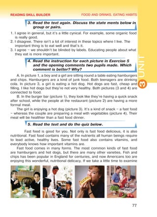 FOOD AND DRINKS. EATING HABITS
3UNIT
77
3. Read the text again. Discuss the state ments below in
group or pairs.
1. I agree in general, but it’s a little cynical. For example, some organic food
is really good.
2. I disagree. There isn’t a lot of interest in these topics where I live. The
important thing is to eat well and that’s it.
3. I agree – we shouldn’t be blinded by labels. Educating people about what
they eat is more important.
4. Read the instruction for each picture in Exercise 5
and the opening comments two pupils made. Which
comment is better? Why?
A. In picture 1, a boy and a girl are sitting round a table eating hamburgers
and chips. Hamburgers are a kind of junk food. Both teenagers are drinking
cola. In picture 3, a girl is eating a hot dog. Hot dogs are fast, cheap and
filling. I like hot dogs but they’re not very healthy. Both pictures (3 and 4) are
connected to food.
B. In the burger bar (picture 1), they look like they’re having a quick snack
after school, while the people at the restaurant (picture 2) are having a more
formal meal.
The girl is enjoying a hot dog (picture 3). It’s a kind of snack – a fast food
– whereas the couple are preparing a meal with vegetables (picture 4). Their
meal will be healthier than a fast food dinner.
5. Read the text and do the quiz below.
Fast food is good for you. Not only is fast food delicious, it is also
nutritional. Fast food contains many of the nutrients all human beings require
to lead active, healthy lives. Some fast food also contains vitamins, and
everybody knows how important vitamins are.
Fast food comes in many forms. The most common kinds of fast food
are hamburgers and hot dogs, but there are many other varieties. Fish and
chips has been popular in England for centuries, and now Americans too are
enjoying this wonderful, nutritional delicacy. If we take a little time to examine
READING SKILL BUILDER
Право для безоплатного розміщення підручника в мережі Інтернет має
Міністерство освіти і науки України http://mon.gov.ua/ та Інститут модернізації змісту освіти https://imzo.gov.ua
 