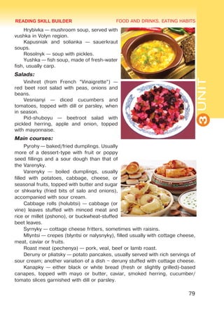 FOOD AND DRINKS. EATING HABITS
3UNIT
79
Hrybivka — mushroom soup, served with
vushka in Volyn region.
Kapusniak and solianka — sauerkraut
soups.
Rosolnyk — soup with pickles.
Yushka — fish soup, made of fresh-water
fish, usually carp.
Salads:
Vinihret (from French “Vinaigrette”) —
red beet root salad with peas, onions and
beans.
Vesnianyi — diced cucumbers and
tomatoes, topped with dill or parsley, when
in season.
Pid-shuboyu — beetroot salad with
pickled herring, apple and onion, topped
with mayonnaise.
Main courses:
Pyrohy — baked/fried dumplings. Usually
more of a dessert-type with fruit or poppy
seed fillings and a sour dough than that of
the Varenyky.
Varenyky — boiled dumplings, usually
filled with potatoes, cabbage, cheese, or
seasonal fruits, topped with butter and sugar
or shkvarky (fried bits of salo and onions),
accompanied with sour cream.
Cabbage rolls (holubtsi) — cabbage (or
vine) leaves stuffed with minced meat and
rice or millet (pshono), or buckwheat-stuffed
beet leaves.
Syrnyky — cottage cheese fritters, sometimes with raisins.
Mlyntsi — crepes (blyntsi or nalysnyky), filled usually with cottage cheese,
meat, caviar or fruits.
Roast meat (pechenya) — pork, veal, beef or lamb roast.
Deruny or pliatsky — potato pancakes, usually served with rich servings of
sour cream; another variation of a dish – deruny stuffed with cottage cheese.
Kanapky — either black or white bread (fresh or slightly grilled)-based
canapes, topped with mayo or butter, caviar, smoked herring, cucumber/
tomato slices garnished with dill or parsley.
READING SKILL BUILDER
Право для безоплатного розміщення підручника в мережі Інтернет має
Міністерство освіти і науки України http://mon.gov.ua/ та Інститут модернізації змісту освіти https://imzo.gov.ua
 
