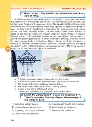 FOOD AND DRINKS. EATING HABITS
3UNIT
80
7. Read the text. Say whether the statements after it are
true or false.
A British restaurant that serves bacon and egg ice cream has been voted
the best place in the world to eat. The Fat Duck restaurant, near London, was
at the top of Restaurant magazine’s list of The World’s 50 Best Restaurants.
The owner and head chef Heston Blumenthal opened his restaurant ten years
ago. He has quickly developed a reputation for experimental and unique
dishes. His menu includes leather, oak and tobacco chocolates, sardine on
toast sorbet, snail porridge, and mousse dipped in liquid nitrogen. He taught
himself how to cook and is now famous for this new style of cooking, which is
called “molecular gastronomy”. It mixes chemistry, physics, food and flavour
to make unusual taste combinations. Britain, the home of fish and chips, is
famous for tasteless and boring food. However, it seems things are changing:
in addition to the Fat Duck’s award, London was named in March by Gourmet
magazine as the Gourmet Capital of the World.
a.	 A British restaurant serves bacon and egg ice cream.
b.	 A British restaurant won the title of best restaurant in the world.
c.	 The head chef cooks traditional English dishes.
d.	 The head chef studied at a French cooking school.
e.	 Britain is the home of fish and chips.
f.	 London was named as the gourmet capital of the world.
8. Match the paragraphs A–G with the headings 1–7.
There’s one extra heading. Explain the meaning of
the words in bold.
1) Detecting absent tastes 5) A particularly health-giving colour
2) Include the whole spectrum 6) An indicator of freshness
3) Improving the body’s defences 7) Unusual, but beneficial
4) Quite a visual experience
READING SKILL BUILDER
Право для безоплатного розміщення підручника в мережі Інтернет має
Міністерство освіти і науки України http://mon.gov.ua/ та Інститут модернізації змісту освіти https://imzo.gov.ua
 