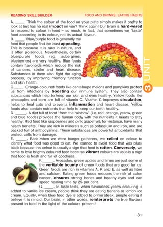 FOOD AND DRINKS. EATING HABITS
3UNIT
81
A. _____. Think the colour of the food on your plate simply makes it pretty to
look at but has no real impact on you? Think again! Our brain is hard-wired
to respond to colour in food – so much, in fact, that sometimes we “taste”
food according to its colour, not its actual flavour.
B. _____. Blue/purple food is generally the
food that people find the least appealing.
This is because it is rare in nature, and
is often poisonous. Nevertheless, certain
blue/purple foods (eg. aubergines,
blueberries) are very healthy. Blue foods
contain flavonoids which reduce the risk
of cancers, stroke and heart disease.
Substances in them also fight the aging
process, by improving memory function
and skin health.
C._____. Orange-coloured foods like cantaloupe melons and pumpkins protect
us from infections by boosting our immune system. They also contain
substances which help to keep our skin and eyes healthy. Yellow foods like
pineapples and corn are full of vitamin C. Vitamin C improves circulation,
helps to heal cuts and prevents inflammation and heart disease. Yellow
foods also contain nutrients that help to keep our teeth healthy.
D. ______. A diet full of food “from the rainbow” (i.e. red, orange, yellow, green
and blue foods) provides the human body with the nutrients it needs to stay
healthy. Red food like raspberries and pink grapefruit, for instance, have many
health benefits. They are rich in minerals such as potassium and iron, and are
packed full of anthocyanins. These substances are powerful antioxidants that
protect cells from damage.
E. ______. Back when we were hunger-gatherers, we relied on colour to
identify what food was good to eat. We learned to avoid food that was blue/
black because this colour is usually a sign that food is rotten. Conversely, we
came to love brightly coloured food because vibrant colours are usually a sign
that food is fresh and full of goodness.
F.______. Avocados, green apples and limes are just some of
the veritable bounty of green foods that are good for us.
Green foods are rich in vitamins A, K and E, as well as fibre
and calcium. Eating green foods reduces the risk of colon
cancer, ensures strong bones and healthy eyes and can
speed healing time by 25 per cent.
G. _____. In taste tests, when flavourless yellow colouring is
added to vanilla ice cream, people think they are eating banana or lemon ice
cream. Equally, when blue food dye is added to prime steak, people eating it
believe it is rancid. Our brain, in other words, reinterprets the true flavours
present in food in the light of the colours present!
READING SKILL BUILDER
Право для безоплатного розміщення підручника в мережі Інтернет має
Міністерство освіти і науки України http://mon.gov.ua/ та Інститут модернізації змісту освіти https://imzo.gov.ua
 