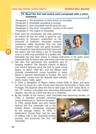 FOOD AND DRINKS. EATING HABITS
3UNIT
82
9. Read the text and match each paragraph with a short
summary.
Paragraph 1: The popularity of other forms of chocolate.
Paragraph 2: Chocolate spreading to Europe.
Paragraph 3: How chocolate may be good for you.
Paragraph 4: The most “chocoholic” country in the world.
Paragraph 5: The origins of chocolate.
1. Good news for chocoholics: the treat preferred
by millions all over the world is good for you,
according to American researchers at the
University of California. Chocolate contains
substances called flavonoids that can help
maintain a healthy heart and good circulation.
The researchers have discovered that cocoa acts
like aspirin and that eating a bar of chocolate
once in a while may contribute to a healthy diet.
Chocolate has also been shown to release endorphins in the body: these
chemicals help to reduce pain and stress and make you feel happy.
2. But who first discovered this wonderful way of
keeping healthy? The Olympic Indians of Mexico
and Central America were the first to grow cocoa
beans, in about 1500 BC, and the Mayas were
drinking unsweetened cocoa hundreds of years
before it became fashionable in Europe. The word
“chocolate” comes from the Nahuati word xocolati,
which means “bitter water”.
3. In 1544, a delegation of Mayan nobles visited Philip of Spain and gave
him jars of cocoa as a gift. Cocoa soon became fashionable in Spain and
Portugal. The Spanish were the first to add sugar to their cocoa drink. In
the 17th
century, chocolate was becoming fashionable with the middle-
classes, not only as a drink but also as a medicine.
4. By the middle of the century, solid chocolate was becoming familiar. In
1753, a Swedish scientist renamed
cocoa theobroma or “food for the gods”.
In 1765, James Baker and John Hanan
opened the first chocolate mill in the
United States, introducing chocolate
to the average citizen. In 1876, in
Switzerland, Daniel Peter had the idea
of adding milk in the chocolate-making
process and produced the first milk
chocolate.
READING SKILL BUILDER
Право для безоплатного розміщення підручника в мережі Інтернет має
Міністерство освіти і науки України http://mon.gov.ua/ та Інститут модернізації змісту освіти https://imzo.gov.ua
 