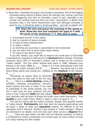 FOOD AND DRINKS. EATING HABITS
3UNIT
83
5. Since then, chocolate has grown enormously in popularity. One of the biggest
chocolate-eating nations is Britain where the average man, woman, and child
eats a staggering nine kilos of chocolate a year! In fact, chocolate is the
number one comfort food and there are more “chocoholics” in Britain than
anywhere else in the world. Researchers warn that although chocolate is
good for you, it should be eaten in small quantities – and with no added milk.
10. Scan the text and guess the meaning of the words in
bold. Read the text and complete the gaps A–F with
the parts of the sentences 1–7. One part is extra.
1. encourages tourism in the region
2. due to a period of severe drought
3. of back-to-back entertainment
4. to reach a melon
5. so anything you purchase is guaranteed to be homemade
6. you can learn how to grow super-large melons
7. it’s easy to see what’s meant
If you like melons, you might like to head to the small town of Chinchilla
in Queensland, Australia in February for its biennial Melon Festival. Chinchilla
produces about 25% of Australia’s melons and is known as the country’s
“melon capital”. The first melon festival took place in 1994, following crop
failures in the early 1990s A._____. Today it is a truly international event that
promotes the melon industry and B. ______. However, the locals say it’s also
about lifting spirits and having fun. Judging by the mayhem at the festival,
C._____!
Thousands of visitors flock to Chinchilla
every two years to take part in the fun days
D._____. There is a mind-blowing variety of
activities, including competitions, concerts,
beach parties and even a rodeo. If you want
to participate in the street parade, you can
win a cash prize for your costume and your
entry is free. Colourful stalls will also attract
your attention with all sorts of things the locals have made themselves. They
qualify to rent a stall if they “Make it, bake it, sew it or grow it”, E.___!
The real fun starts with the melon contests, though. One popular activity
is “melon skiing”. Participants stick their feet into squishy watermelons and
ski down a slope of soap and squashed melons. It’s difficult to do but
spectators find it hilarious. Another crazy activity is “melon bungee”. Players
are attached to an elastic cord and race each other across a slippery floor
F._____. There are also melon Iron Man and Iron Woman contests, as well as
a competition in which contestants try to break open as many melons as they
can using nothing but their heads!
READING SKILL BUILDER
Право для безоплатного розміщення підручника в мережі Інтернет має
Міністерство освіти і науки України http://mon.gov.ua/ та Інститут модернізації змісту освіти https://imzo.gov.ua
 