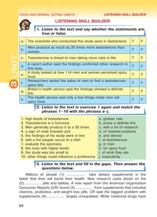 FOOD AND DRINKS. EATING HABITS
3UNIT
84
LISTENING SKILL BUILDER
1. Listen to the text and say whether the statements are
true or false.
a. The scientists who conducted this study were in Switzerland. T F
b.
Men produce as much as 20 times more testosterone than
women.
T F
c. Testosterone is linked to men taking more risks in life. T F
d.
A report author said the findings confirmed other research in
this area.
T F
e.
A study looked at how 114 men and women perceived spicy
food.
T F
f.
Researchers tested the saliva of men to find a testosterone-
spice link.
T F
g.
Britain’s health service said the findings showed a definite
link.
T F
h.
The health service said only a few things made men eat
spicy food.
T F
2. Listen to the text in exercise 1 again and match the
phrases 1–10 with the phrases a–j.
1. high levels of testosterone
2. Testosterone is a hormone
3. Men generally produce it at a 20 times
4. a sign of male bravado and
5. the findings of his study were in line
6. add a hot pepper sauce to a dish
7. evaluate the spiciness
8. the ones with higher levels
9. the study was too small to
10. other things could influence a preference
a. greater rate
b. prove a definite link
c. with a lot of research
d. of mashed potatoes
e. and steroid
f. of testosterone
g. in men
h. for spicy food
i. of what they ate
j. masculinity
3. Listen to the text and fill in the gaps. Then answer the
questions below.
Millions of people (1) ................ take dietary supplements in the
belief that they will boost their health. New research casts doubt on the
(2)................ pills and tablets. A new report from the American organisation
Consumer Reports (CR) found (3)................ from supplements that included
vitamins, probiotics, and weight loss pills. CR said the biggest problem with
supplements (4)................ largely unregulated. While medicinal drugs have
LISTENING SKILL BUILDER
Право для безоплатного розміщення підручника в мережі Інтернет має
Міністерство освіти і науки України http://mon.gov.ua/ та Інститут модернізації змісту освіти https://imzo.gov.ua
 