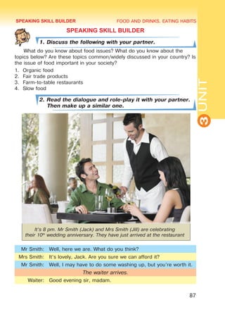 FOOD AND DRINKS. EATING HABITS
3UNIT
87
SPEAKING SKILL BUILDER
1. Discuss the following with your partner.
What do you know about food issues? What do you know about the
topics below? Are these topics common/widely discussed in your country? Is
the issue of food important in your society?
1.	 Organic food
2.	 Fair trade products
3.	 Farm-to-table restaurants
4.	 Slow food
2. Read the dialogue and role-play it with your partner.
Then make up a similar one.
It’s 8 pm. Mr Smith (Jack) and Mrs Smith (Jill) are celebrating
their 10th
wedding anniversary. They have just arrived at the restaurant
Mr Smith: Well, here we are. What do you think?
Mrs Smith: It’s lovely, Jack. Are you sure we can afford it?
Mr Smith: Well, I may have to do some washing up, but you’re worth it.
The waiter arrives.
Waiter: Good evening sir, madam.
SPEAKING SKILL BUILDER
Право для безоплатного розміщення підручника в мережі Інтернет має
Міністерство освіти і науки України http://mon.gov.ua/ та Інститут модернізації змісту освіти https://imzo.gov.ua
 