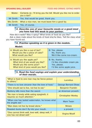 FOOD AND DRINKS. EATING HABITS
3UNIT
89
Waiter: Certainly sir, I’ll bring you the bill. Would you like me to order
you a taxi?
Mr Smith: Yes, that would be great, thank you.
Mrs Smith: What a nice man, we must leave him a good tip.
Mr Smith: Yes, of course.
3. Describe one of your favourite meals or a good meal
you have had this week to your partner.
How did it taste? Was it spicy? What kinds of food do you like?
Ask a class mate about the kinds of food she/he likes. Tell the class what
you have found out.
4. Practise speaking as it is given in the models.
	 Model:
A: Would you like a cup of tea?
Would you like a piece of cake?
What would you like?
B: Yes, please.
No, thank you.
We’d like some ice-cream.
A: Would you like apple pie?
What kind of pie would you like?
Would you like some juice?
What kind of juice would you like?
B: No, thanks.
I’d like chocolate cream pie.
Yes, please.
I’d like some apple juice.
5. Read the food sayings and explain your understanding
of their morale.
“What is food to one man may be fierce poison
to others.”
Lucretius
“There is no love sincerer than the love of food.” George Bernard Shaw
“One should eat to live, not live to eat.” Benjamin Franklin
Gluttony kills more than the sword. an American proverb
“No man is lonely while eating spaghetti; it
requires so much attention.”
Christopher Morley
“When one has tasted watermelon, he knows what
the angels eat.”
Mark Twain
“Man does not live by bread alone.” Moses
Roasted ducks don’t fly into your mouth. a proverb
“One cannot think well, love well, sleep well, if
one has not dined well.”
Virgina Woolf
SPEAKING SKILL BUILDER
Право для безоплатного розміщення підручника в мережі Інтернет має
Міністерство освіти і науки України http://mon.gov.ua/ та Інститут модернізації змісту освіти https://imzo.gov.ua
 