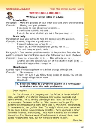 FOOD AND DRINKS. EATING HABITS
3UNIT
93
WRITING SKILL BUILDER
Writing a formal letter of advice
	 Introduction:
Paragraph 1: Make the purpose of your letter clear and show understanding.
Example:	 Having read your problem ….
I was sorry to read about your problem .…
I understand how you feel and ….
I was in the same situation you are a few years ago ….
	 Main body:
Paragraph 2: Give your advice to help the person solve the problem.
Example: It would/ might be a good idea to ….
I strongly advise you to/ not to ….
First of all, it’s very important for you to/ not to …..
The best thing for you to do is …..
Paragraph 3: Give another possible solution to the problem. Describe the
positive changes that might take place after following your piece of advice.
Example: I think you should also try to ….. This will help you to …..
Another possible solution/way out of the situation might be to ….
It could bring positive changes to ……
	 Conclusion:
Express hope or encouragement for a better change and sign off.
Example:	 Summing up, ……
Finally, I’m sure if you follow these pieces of advice, you will see
that things will get better soon ….
Good luck, .…
1. Scan the letter to a problem column in a newspaper
to find out what the main problem is.
Dear readers,
I’m the director of a company and the father of two wonderful
kids. Just lately, I’ve started skipping their school concerts and
sports events. I’m so terribly overweight that I can’t fit into a chair
or squeeze in between tables, so I find excuses not to go. It’s
become so embarrassing that I can’t face it. The more I avoid going
to these events, the guiltier I feel. The weight situation is connected
to my work, I think. As a company director, I have to attend a lot of
business lunches, and anyway, I love food. I have to eat out three,
sometimes four times a week. It’s all become a vicious circle, and I
guess I need some help, but I’m not sure where to start.
Nicholas
WRITING SKILL BUILDER
Право для безоплатного розміщення підручника в мережі Інтернет має
Міністерство освіти і науки України http://mon.gov.ua/ та Інститут модернізації змісту освіти https://imzo.gov.ua
 
