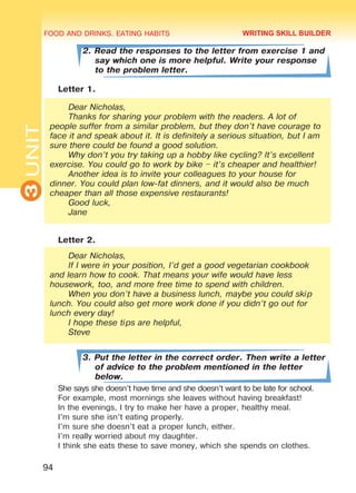 FOOD AND DRINKS. EATING HABITS
3UNIT
94
2. Read the responses to the letter from exercise 1 and
say which one is more helpful. Write your response
to the problem letter.
Letter 1.
Dear Nicholas,
Thanks for sharing your problem with the readers. A lot of
people suffer from a similar problem, but they don’t have courage to
face it and speak about it. It is definitely a serious situation, but I am
sure there could be found a good solution.
Why don’t you try taking up a hobby like cycling? It’s excellent
exercise. You could go to work by bike – it’s cheaper and healthier!
Another idea is to invite your colleagues to your house for
dinner. You could plan low-fat dinners, and it would also be much
cheaper than all those expensive restaurants!
Good luck,
Jane
Letter 2.
Dear Nicholas,
If I were in your position, I’d get a good vegetarian cookbook
and learn how to cook. That means your wife would have less
housework, too, and more free time to spend with children.
When you don’t have a business lunch, maybe you could skip
lunch. You could also get more work done if you didn’t go out for
lunch every day!
I hope these tips are helpful,
Steve
3. Put the letter in the correct order. Then write a letter
of advice to the problem mentioned in the letter
below.
She says she doesn’t have time and she doesn’t want to be late for school.
For example, most mornings she leaves without having breakfast!
In the evenings, I try to make her have a proper, healthy meal.
I’m sure she isn’t eating properly.
I’m sure she doesn’t eat a proper lunch, either.
I’m really worried about my daughter.
I think she eats these to save money, which she spends on clothes.
WRITING SKILL BUILDER
Право для безоплатного розміщення підручника в мережі Інтернет має
Міністерство освіти і науки України http://mon.gov.ua/ та Інститут модернізації змісту освіти https://imzo.gov.ua
 