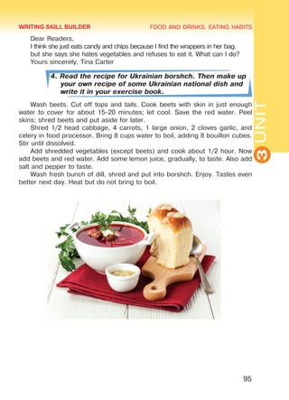 FOOD AND DRINKS. EATING HABITS
3UNIT
95
Dear Readers,
I think she just eats candy and chips because I find the wrappers in her bag.
but she says she hates vegetables and refuses to eat it. What can I do?
Yours sincerely, Tina Carter
4. Read the recipe for Ukrainian borshch. Then make up
your own recipe of some Ukrainian national dish and
write it in your exercise book.
Wash beets. Cut off tops and tails. Cook beets with skin in just enough
water to cover for about 15-20 minutes; let cool. Save the red water. Peel
skins; shred beets and put aside for later.
Shred 1/2 head cabbage, 4 carrots, 1 large onion, 2 cloves garlic, and
celery in food processor. Bring 8 cups water to boil, adding 8 bouillon cubes.
Stir until dissolved.
Add shredded vegetables (except beets) and cook about 1/2 hour. Now
add beets and red water. Add some lemon juice, gradually, to taste. Also add
salt and pepper to taste.
Wash fresh bunch of dill, shred and put into borshch. Enjoy. Tastes even
better next day. Heat but do not bring to boil.
WRITING SKILL BUILDER
Право для безоплатного розміщення підручника в мережі Інтернет має
Міністерство освіти і науки України http://mon.gov.ua/ та Інститут модернізації змісту освіти https://imzo.gov.ua
 